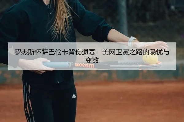 罗杰斯杯萨巴伦卡背伤退赛：美网卫冕之路的隐忧与变数